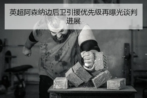 英超阿森纳边后卫引援优先级再曝光谈判进展